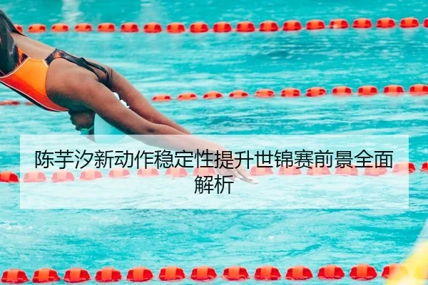 陈芋汐新动作稳定性提升世锦赛前景全面解析 | HUOBOTIYU