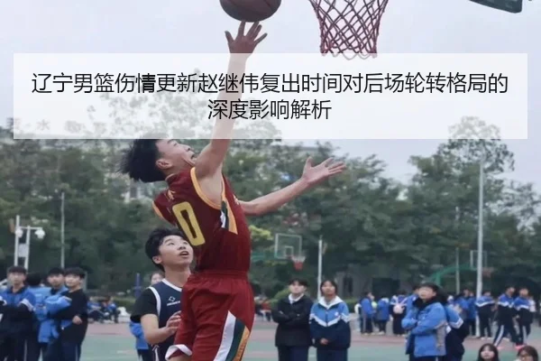 辽宁男篮伤情更新赵继伟复出时间对后场轮转格局的深度影响解析（HUOBOTIYU）